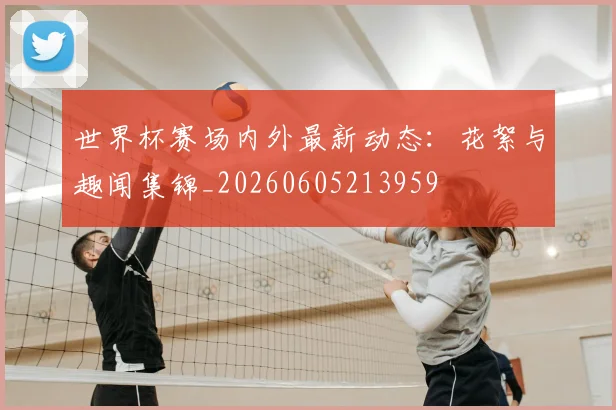 世界杯赛场内外最新动态：花絮与趣闻集锦_20260605213959