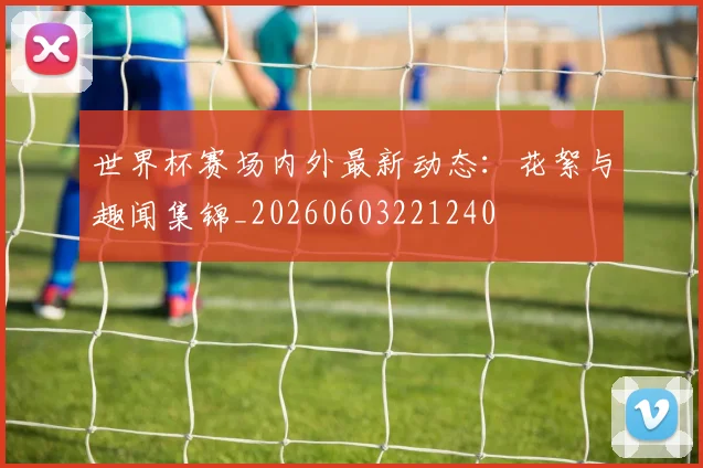 世界杯赛场内外最新动态：花絮与趣闻集锦_20260603221240