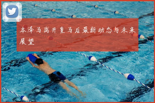 本泽马离开皇马后最新动态与未来展望