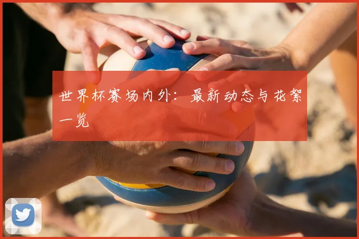 世界杯赛场内外:最新动态与花絮一览