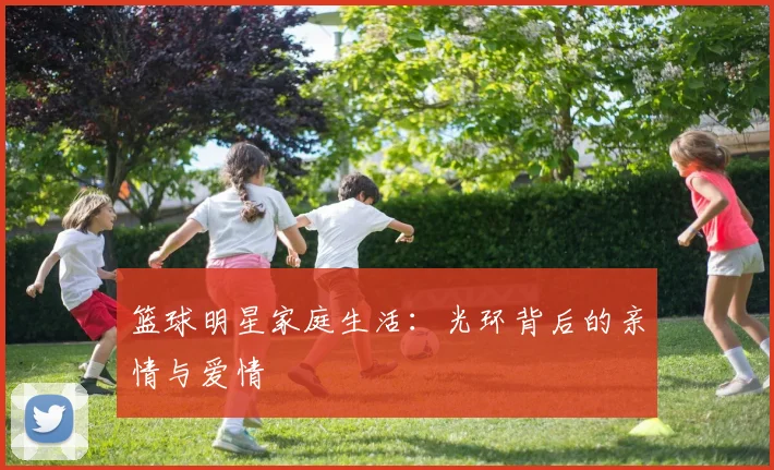 篮球明星家庭生活：光环背后的亲情与爱情