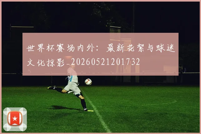世界杯赛场内外：最新花絮与球迷文化掠影_20260521201732