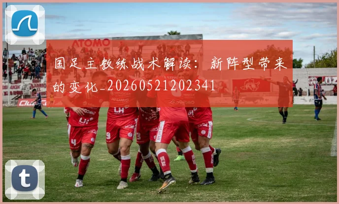 国足主教练战术解读：新阵型带来的变化_20260521202341
